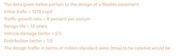 The data given below pertain to the design of a flexible pavement.
Initial trafic = 1213 cvpd
Traffic growth rate = 8 percent per annum
Design life = 12 years
Vehicle damage factor = 2.5
Distribution factor = 1.0
The design traffic in terms of million standard axles (msa) to be catered would be