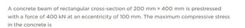 A concrete beam of rectangular cross-section of 200 mm x 400 mm is prestressed
with a force of 400 kN at an eccentricity of 100 mm. The maximum compressive stress
in the concrete is