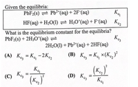 Given the equilibria:
P6F2(s) = Pb2*(aq) + 2F¯(aq)
Ka
HF(aq) + H2O(1) 2 H;O*(aq) + F(aq) K
What is the equilibrium constant for the equilibria?
Kes
2H2O(I) + Pb²*(aq) + 2HF(aq)
PBF2(s) + 2H3O*(aq) =
(A) K, = Kq -2Kg
(B) K, = Kq ×(K,)*
(C)
Keg
(D) Ke,
%3D
K
