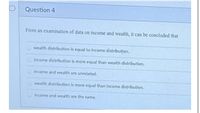 D
Question 4
From an examination of data on income and wealth, it can be concluded that
wealth distributiíon is equal to income distribution.
Income distribution is more equal than wealth distribution.
income and wealth are unrelated.
wealth distribution is more equal than Income distribution.
income and wealth are the same.
