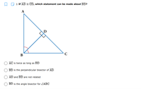 O D 3. If AD CD, which statement can be made about BD?
A
D
B
AC is twice as long as BD
BD is the perpendicular bisector of AD
AD and BD are not related
BD is the angle bisector for ZABC
