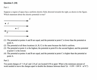 Question 3. [10]
Part 1:
Suppose a region of space has a uniform electric field, directed towards the right, as shown in the figure.
Which statement about the electric potential is true?
E
A
C
В
(1) The potential at points A and B are equal, and the potential at point C is lower than the potential at
point A.
(2) The potential at all three locations (A, B, C) is the same because the field is uniform.
(3) The potential at point A is the highest, the potential at point B is the second highest, and the potential
at point C is the lowest.
(4) The potential at points A and B are equal, and the potential at point C is higher than the potential at
point A.
Part 2:
Two point charges of +1.0 µC and -2.0 µC are located 0.50 m apart. What is the minimum amount of
work needed to move the charges apart to double the distance between them? (k = 8.99 x 109 N · m²/C?)
