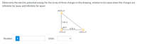 Determine the electric potential energy for the array of three charges in the drawing, relative to its value when the charges are
infinitely far away and infinitely far apart.
+8.00 µC
3.00 m
90.0
4.00 m
-15.0 uC
+20.0 µC
Number
Units
