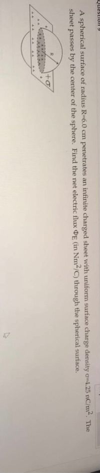 6 HRIaSend
A spherical surface of radius R-6.0 cm penetrates an infinite charged sheet with uniform surface charge density o-4.25 nC/m2. The
sheet passes by the center of the sphere. Find the net electric flux OE (in Nm2/C) through the spherical surface.

