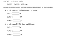 At 25°C, K = 0.090 for the reaction
H2O(g) + Cl2 0(9) = 2 HOCI(g)
Calculate the concentrations of all species at equilibrium for each of the following cases.
a. 1.0 g H20 and 2.0 g Cl2 O are mixed in a 1.0-L flask.
(H2O] = [
M
[Cl,0] =|
M
[HOCI]:
M
b. 1.0 mole of pure HOCI is placed in a 2.0-L flask.
[H2O] =|
M
[Cl20] =
M
%3D
[HOCI] =
M
