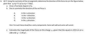 6. LO 7: Using the symmetry of the arrangement, determine the direction of the force on q in the figure below,
given that qa=qb=7.5 µC qc=qd=-7.50μC.
a.
Draw a free body diagram of q.
b. Due to symmetry the direction of the net force is
A.
B.
C.
D.
In the +x direction
In the -x direction
In the +y direction.
In the -y direction.
Hint: For each force draw the x and y components. Some will add and some will cancel.
c. Calculate the magnitude of the force on the charge q, given that the square is 10.0 cm on a
side and q = 2.00 μC.