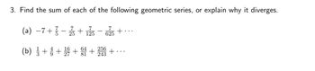 3. Find the sum of each of the following geometric series, or explain why it diverges.
(a) −7+ /1
7
7
25
+
125
625
(b) 11/13 + 1 +
+
64
81
+
256
243