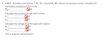 1. A 46.5-V battery and resistor 1, R₁ (21-0) and R₂ (93-) are connected in series. Calculate the
equivalent resistance of the circuit.
Reg:
Ω
Calculate the current through each resistor.
A
A
4:1
12:
Calculate the voltage drop through each resistor.
V
V
V₁:
V₂:
Hint: A diagram will be helpful.