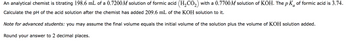 An analytical chemist is titrating 198.6 mL of a 0.7200 M solution of formic acid \((H_2CO_2)\) with a 0.7700 M solution of KOH. The \(pK_a\) of formic acid is 3.74.

Calculate the pH of the acid solution after the chemist has added 209.6 mL of the KOH solution to it.

*Note for advanced students*: you may assume the final volume equals the initial volume of the solution plus the volume of KOH solution added.

Round your answer to 2 decimal places.