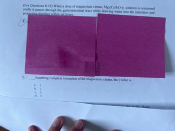 (For Questions 8-10) When a dose of magnesium citrate, Mg3(C6H5O7)2, solution is consumed
orally it passes through the gastrointestinal tract while drawing water into the intestines and
promoting diarrhea within six hours.
8.
9.
Assuming complete ionization of the magnesium citrate, the i value is
a.
1
b. 2
c. 3
d. 5
the bodily fluids