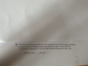 d.) Provide the balanced and the net ionic equations for the following precipitation
reaction between lead(II) nitrate and potassium iodide. Assume all ionic
compounds containing K+ ions are water soluble and denoted with a (aq).
Pb(NO3)2 (aq) +
KI (aq) →
6