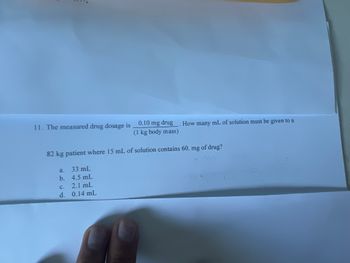 **Educational Website Content: Drug Dosage Calculation Example**

---

### Drug Dosage Calculation Practice Question

**Problem Statement:**

The measured drug dosage is 0.10 mg per kg of body mass. How many milliliters (mL) of solution must be given to an 82 kg patient, where 1 mL of solution contains 60 mg of the drug?

**Options:**
a. 33 mL  
b. 4.5 mL  
c. 1.4 mL  
d. 0.14 mL  

To solve this problem, follow these steps:

1. **Calculate the total dosage required:**
   - Dosage per kilogram = 0.10 mg/kg
   - Patient's weight = 82 kg
   - Total dosage = 0.10 mg/kg * 82 kg = 8.2 mg

2. **Determine the volume of the solution needed:**
   - The concentration of the solution = 60 mg/mL
   - Volume required (in mL) = Total dosage / Concentration
   - Volume required = 8.2 mg / 60 mg/mL = 0.137 mL

**Correct Answer:** d. 0.14 mL

By following the calculations, it is clear that the correct volume of the solution that needs to be administered to an 82 kg patient is approximately 0.14 mL. This ensures the patient receives the correct dosage of 0.10 mg per kg of body weight.