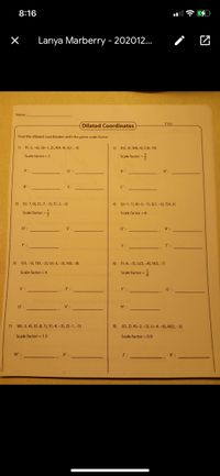 8:16
Lanya Marberry - 202012.
Name
Dilated Coordinates
TIS1
Find the dilated coordinates with the given scale factor.
1) P(-5, -6), Q(-1, 2), R(4, 4), S(1, -3)
2) A(2, 6), B(8, 4), C(6, 10)
Scale factor = 2
Scale factor =
A'
R':
C':
3) D(-7, 0), E(-7,-5), F(-2, -5)
4) Ql-1, 1), R(-3, -1), S(1,-2), T(4, 2)
Scale factor -
Scale factor = 8
D'
Q':
R':
F'
S':
T'
5) S(3, -5), T(0, -2), U(-3, -5), V(0, -8)
6) F(-6, -5), G(3, -4), H(3, -7)
Scale factor = 4
Scale factor =
S'
F' :
G'
Ư :
H'
7) W(-3, 4), X(-8, 1), Y(-4, -3), Z(-1,-5)
8) J(5, 2), K(-2, -2), L(-4, -6), M(2, -3)
Scale factor = 1.5
Scale factor = 0.9
W'
J':
