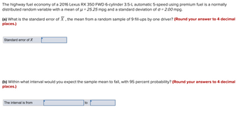 The highway fuel economy of a 2016 Lexus RX 350 FWD 6-cylinder 3.5-L automatic 5-speed using premium fuel is a normally
distributed random variable with a mean of μ = 25.25 mpg and a standard deviation of a = 2.00 mpg.
(a) What is the standard error of X, the mean from a random sample of 9 fill-ups by one driver? (Round your answer to 4 decimal
places.)
Standard error of X
(b) Within what interval would you expect the sample mean to fall, with 95 percent probability? (Round your answers to 4 decimal
places.)
The interval is from
to