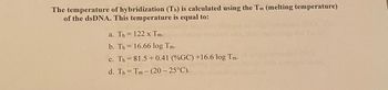 The temperature of hybridization (Th) is calculated using the Tm (melting temperature)
of the dsDNA. This temperature is equal to:
a. Th= 122 x Tm.
b. Th= 16.66 log Tm.
c. Th= 81.5 +0.41 (%GC) +16.6 log Tm.
d. Th= Tm- (20-25°C).