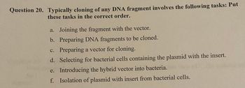 Question 20. Typically cloning of any DNA fragment involves the following tasks: Put
these tasks in the correct order.
a. Joining the fragment with the vector.
b. Preparing DNA fragments to be cloned.
c. Preparing a vector for cloning.
d. Selecting for bacterial cells containing the plasmid with the insert.
e.
Introducing the hybrid vector into bacteria.
f. Isolation of plasmid with insert from bacterial cells.