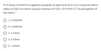 19. A force of 5000N is applied outwardly to each end of a 5.0-m long rod with a
radius of 34.0 cm and a Young's modulus of 1.25 x 10°8 N/m^2. The elongation of
the rod is: *
A. 0.0020mm
B. 0.0040mm
C. 0.14mm
D. 0.55mm
O E. 1.42mm
