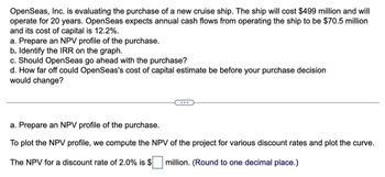 OpenSeas, Inc. is evaluating the purchase of a new cruise ship. The ship will cost $499 million and will
operate for 20 years. Open Seas expects annual cash flows from operating the ship to be $70.5 million
and its cost of capital is 12.2%.
a. Prepare an NPV profile of the purchase.
b. Identify the IRR on the graph.
c. Should OpenSeas go ahead with the purchase?
d. How far off could OpenSeas's cost of capital estimate be before your purchase decision
would change?
a. Prepare an NPV profile of the purchase.
To plot the NPV profile, we compute the NPV of the project for various discount rates and plot the curve.
The NPV for a discount rate of 2.0% is $
million. (Round to one decimal place.)