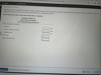 eBook
Direct Labor Cost Budget
Hours required for assembly:
Candles
Pasadena Candle Inc. budgeted production of 63,000 candles for January. Each candle requires molding. Assume that three minutes are required to mold each candle. If
molding labor costs $15.25 per hour, determine the direct labor cost budget for January.
Round total direct labor cost to the nearest dollar, if required.
Pasadena Candle Inc.
Direct Labor Cost Budget
For the Month Ending January 31
Show Me How
Convert minutes to hours
Molding hours
Hourly rate
Total direct labor cost
AssignmentSession Locator=&inprogress=false
Check My Work 2 more Check My Work uses remaining.
1.
X $
$
JUDE
min.
min.
hrs.
Updat
Previous
Next >