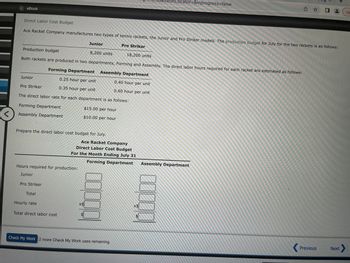 <
eBook
Direct Labor Cost Budget
Ace Racket Company manufactures two types of tennis rackets, the Junior and Pro Striker models. The production budget for July for the two rackets is as follows:
Pro Striker
Junior
Production budget
18,200 units
Both rackets are produced in two departments, Forming and Assembly. The direct labor hours required for each racket are estimated as follows:
Forming Department
Assembly Department
0.25 hour per unit
0.40 hour per unit
0.35 hour per unit
0.60 hour per unit
The direct labor rate for each department is as follows:
$15.00 per hour
$10.00 per hour
Pro Striker
Forming Department
Assembly Department
Prepare the direct labor cost budget for July.
Hours required for production:
Junior
Pro Striker
Total
Hourly rate
Total direct labor cost
Junior
Ace Racket Company
Direct Labor Cost Budget
For the Month Ending July 31
Forming Department
8,200 units
X$
30000
$
Check My Work 2 more Check My Work uses remaining.
ssionLocator=&inprogress=false
10000
X$
Assembly Department
û ✰ 0
Previous
Next
Un