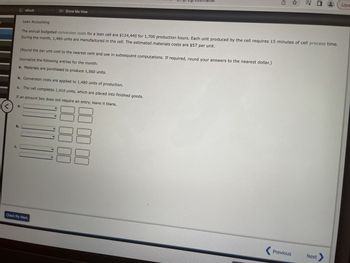 <
a.
C.
eBook
b.
Show Me How
(Round the per unit cost to the nearest cent and use in subsequent computations. If required, round your answers to the nearest dollar.)
Journalize the following entries for the month:
a. Materials are purchased to produce 1,560 units.
b. Conversion costs are applied to 1,480 units of production.
c. The cell completes 1,410 units, which are placed into finished goods.
If an amount box does not require
an
entry, leave it blank.
Check My Work
intr-amprogress=false
Lean Accounting
The annual budgeted conversion costs for a lean cell are $124,440 for 1,700 production hours. Each unit produced by the cell requires 15 minutes of cell process time.
During the month, 1,480 units are manufactured in the cell. The estimated materials costs are $57 per unit.
☐☐☐☐☐☐
00 00 00
G
✩ = 0
Previous
Next
Upd