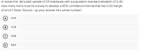 Aresearcher did a pilot sample of 25 individuals with a population standard deviation of 0.40.
How many more must he survey to develop a 95% confidence interval that has 0.03 margin
of error? (Note: Round - up your answer into whole number)
A
543
B
518
658
D
683
