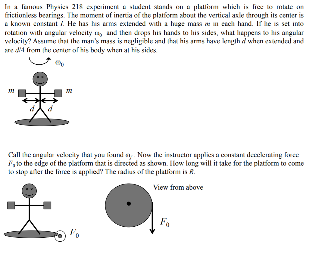 In a famous Physics 218 experiment a student stands on a platform which is free to rotate on
frictionless bearings. The moment of inertia of the platform about the vertical axle through its center is
a known constant I. He has his arms extended with a huge mass m in each hand. If he is set into
rotation with angular velocity w, and then drops his hands to his sides, what happens to his angular
velocity? Assume that the man's mass is negligible and that his arms have length d when extended and
are d/4 from the center of his body when at his sides.
@o
т
т
Call the angular velocity that you found @, . Now the instructor applies a constant decelerating force
F, to the edge of the platform that is directed as shown. How long will it take for the platform to come
to stop after the force is applied? The radius of the platform is R.
View from above
Fo
Fo
