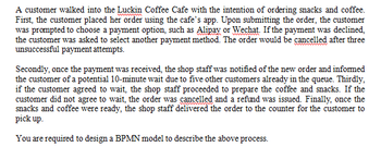 wwww
A customer walked into the Luckin Coffee Cafe with the intention of ordering snacks and coffee.
First, the customer placed her order using the cafe's app. Upon submitting the order, the customer
was prompted to choose a payment option, such as Alipay or Wechat. If the payment was declined,
the customer was asked to select another payment method. The order would be cancelled after three
unsuccessful payment attempts.
Secondly, once the payment was received, the shop staff was notified of the new order and informed
the customer of a potential 10-minute wait due to five other customers already in the queue. Thirdly,
if the customer agreed to wait, the shop staff proceeded to prepare the coffee and snacks. If the
customer did not agree to wait, the order was cancelled and a refund was issued. Finally, once the
snacks and coffee were ready, the shop staff delivered the order to the counter for the customer to
pick up.
You are required to design a BPMN model to describe the above process.