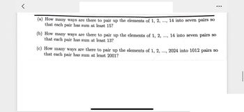 (a) How many ways are there to pair up the elements of 1, 2,
that each pair has sum at least 15?
(b) How many ways are there to pair up the elements of 1, 2,
that each pair has sum at least 13?
(c) How many ways are there to pair up the elements of 1, 2,
that each pair has sum at least 2001?
...
14 into seven pairs so
....
14 into seven pairs so
....
2024 into 1012 pairs so