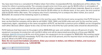 You have been hired as a consultant for Pristine Urban-Tech Zither, Incorporated (PUTZ), manufacturers of fine zithers. The
market for zithers is growing quickly. The company bought some land three years ago for $2.65 million in anticipation of
using it as a toxic waste dump site but has recently hired another company to handle all toxic materials. Based on a recent
appraisal, the company believes it could sell the land for $2.85 million on an aftertax basis. In four years, the land could be
sold for $3.05 million after taxes. The company also hired a marketing firm to analyze the zither market, at a cost of
$325,000. An excerpt of the marketing report is as follows:
The zither industry will have a rapid expansion in the next four years. With the brand name recognition that PUTZ brings to
bear, we feel that the company will be able to sell 6,600, 7,300, 7,900, and 6,200 units each year for the next four years,
respectively. Again, capitalizing on the name recognition of PUTZ, we feel that a premium price of $500 can be charged for
each zither. Because zithers appear to be a fad, we feel at the end of the four-year period, sales should be discontinued.
PUTZ believes that fixed costs for the project will be $655,000 per year, and variable costs are 25 percent of sales. The
equipment necessary for production will cost $3.4 million and will be depreciated according to a three-year MACRS
schedule. (MACRS Schedule) At the end of the project, the equipment can be scrapped for $565,000. Net working capital
of $275,000 will be required immediately. PUTZ has a tax rate of 25 percent, and the required return on the project is 12
percent. What is the NPV of the project?
Note: Do not round intermediate calculations. Enter your answer in dollars, not millions of dollars, and round your
answer to 2 decimal places, e.g., 1,234,567.89.
NPV