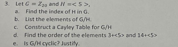 3. Let G = Z20 and H =<5>,
a. Find the index of H in G.
b. List the elements of G/H.
Construct a Cayley Table for G/H
d. Find the order of the elements 3+<5> and 14+<5>
e.
Is G/H cyclic? Justify.