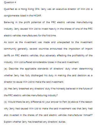 Question 4
Qualified as a Hong Kong CPA, Jerry was an executive director of Win Ltd, a
conglomerate listed in the HKSAR.
Believing in the profit potential of the PRC electric vehicles manufacturing
industry, Jerry caused Win Ltd to invest heavily in the shares of one of the PRC
electric vehicles manufacturers for the first time.
As soon as the investment was made and unexpected to the investment
community generally, several countries announced the imposition of import
tariffs on PRC electric vehicles, thus adversely affecting the profitability of the
industry. Win Ltd suffered considerable losses in the said investment.
(a). Describe the applicable standards of directors' duty when determining
whether Jerry has fully discharged his duty in making the said decision as a
director to cause Win Ltd to make the said investment.
(b). Has Jerry breached any directors' duty if he honestly believed in the future of
the PRC electric vehicles manufacturing industry?
(c). Would there be any difference to your answer to Part (b) above if the reason
why Jerry had caused Win Ltd to make the said investment was that Jerry had
also invested in the shares of the said electric vehicles manufacturer himself?
Explain whether Jerry has breached any directors' duties.