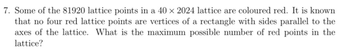 7. Some of the 81920 lattice points in a 40 × 2024 lattice are coloured red. It is known
that no four red lattice points are vertices of a rectangle with sides parallel to the
axes of the lattice. What is the maximum possible number of red points in the
lattice?