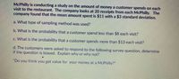 McPhilly is conducting a study on the amount of money a customer spends on each
visit to the restaurant. The company looks at 20 receipts from each McPhilly. The
company found that the mean amount spent is $11 with a $3 standard deviation.
a. What type of sampling method was used?
b. What is the probability that a customer spend less than $8 each visit?
c. What is the probability that a customer spends more than $13 each visit?
d. The customers were asked to respond to the following survey question, determine
if the question is biased. Explain why or why not?
"Do you think you get value for your money at a McPhilly?"
