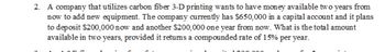 2. A company that utilizes carbon fiber 3-D printing wants to have money available two years from
now to add new equipment. The company currently has $650,000 in a capital account and it plans
to deposit $200,000 now and another $200,000 one year from now. What is the total amount
available in two years, provided it retums a compounded rate of 15% per year.