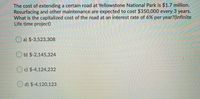 The cost of extending a certain road at Yellowstone National Park is $1.7 million.
Resurfacing and other maintenance are expected to cost $350,000 every 3 years.
What is the capitalized cost of the road at an interest rate of 6% per year?(Infinite
Life time project)
O a) $-3,523,308
O b) $-2,145,324
c) $-4,124,232
O d) $-4,120,123
