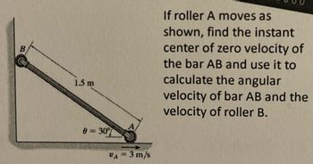 ### Problem Description

**Objective:**
To find the instant center of zero velocity of bar AB and use it to calculate the angular velocity of bar AB and the velocity of roller B.

**Given:**
- Bar AB is shown in the diagram.
- Length of bar AB = 1.5 meters.
- Roller A moves with a velocity \( v_A = 3 \, \text{m/s} \).
- Angle \( \theta = 30^\circ \) between bar AB and the horizontal.

### Diagram Explanation

The diagram illustrates a bar AB connected to a roller A that moves horizontally. The bar makes a 30-degree angle with respect to the horizontal ground. Point B is in contact with a vertical surface.

1. **Bar AB**: A solid line indicating a rigid bar.
2. **Roller A**: A circle at the end of the bar indicating roller A, which moves horizontally to the right.
3. **Velocity \( v_A \)**: A vector shown at point A indicating a magnitude of 3 m/s directed horizontally.
4. **Angle \( \theta \)**: The bar forms a 30-degree angle with the horizontal.

### Task

- **Find the Instant Center**: Determine the point on the bar AB where its velocity is zero.
- **Calculate Angular Velocity**: Use the instant center to determine the angular motion of bar AB.
- **Determine Velocity of Roller B**: Use the angular velocity to find the velocity at point B, located at the top of the bar. 

This exercise involves concepts from rigid body dynamics, focusing on relative motion and instant centers of rotation.