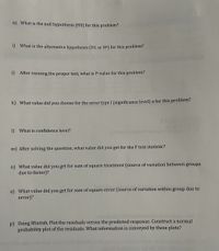 ### Educational Website Transcription:

#### Statistical Analysis Questions

h) **What is the null hypothesis (H0) for this problem?**

i) **What is the alternative hypothesis (H1 or HA) for this problem?**

j) **After running the proper test, what is the P-value for this problem?**

k) **What value did you choose for the error type I (significance level) α for this problem?**

l) **What is confidence level?**

m) **After solving the question, what value did you get for the F test statistic?**

n) **What value did you get for sum of square treatment (source of variation between groups due to factor)?**

o) **What value did you get for sum of square error (source of variation within group due to error)?**

p) **Using Minitab, Plot the residuals versus the predicted response. Construct a normal probability plot of the residuals. What information is conveyed by these plots?**

---

*Note: There are no graphs or diagrams included in the image. The content focuses on questions related to hypothesis testing and statistical analysis.*