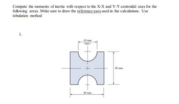 Compute the moments of inertia with respect to the X-X and Y-Y centroidal axes for the
following areas. Make sure to draw the reference axes used in the calculations. Use
tabulation method
1.
45 mm
(typ.)
HI
80 mm
80 mm