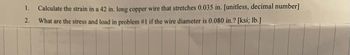 1.
2.
Calculate the strain in a 42 in. long copper wire that stretches 0.035 in. [unitless, decimal number]
What are the stress and load in problem #1 if the wire diameter is 0.080 in.? [ksi; lb.]