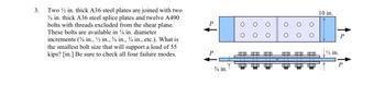 3.
Two ½ in. thick A36 steel plates are joined with two
¾ in. thick A36 steel splice plates and twelve A490
bolts with threads excluded from the shear plane.
These bolts are available in ½ in. diameter
increments ( in., 2 in., % in., 34 in., etc.). What is
the smallest bolt size that will support a load of 55
kips? [in.] Be sure to check all four failure modes.
P
P
¾ in.
OO
oo
D
00
10 in.
½ in.
P