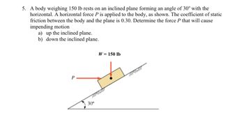 **Problem Description:**

A body weighing 150 lb rests on an inclined plane forming an angle of 30° with the horizontal. A horizontal force \( P \) is applied to the body, as depicted in the accompanying diagram. The coefficient of static friction between the body and the plane is 0.30. Determine the force \( P \) that will cause impending motion:

a) up the inclined plane.

b) down the inclined plane.

**Diagram Explanation:**

- The diagram shows a block on an inclined plane.
- The weight of the block \( W \) is given as 150 lb and acts vertically downward.
- The inclined plane forms an angle of 30° with the horizontal.
- A horizontal force \( P \) is applied to the body, directed to the left.
- The static friction acts along the plane surface, opposing the impending motion.