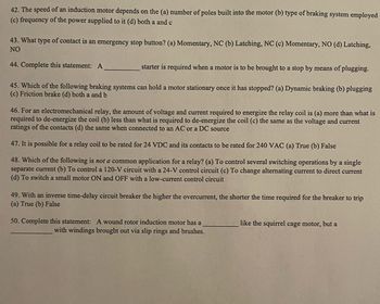 42. The speed of an induction motor depends on the (a) number of poles built into the motor (b) type of braking system employed
(c) frequency of the power supplied to it (d) both a and c
43. What type of contact is an emergency stop button? (a) Momentary, NC (b) Latching, NC (c) Momentary, NO (d) Latching,
NO
44. Complete this statement: A
starter is required when a motor is to be brought to a stop by means of plugging.
45. Which of the following braking systems can hold a motor stationary once it has stopped? (a) Dynamic braking (b) plugging
(c) Friction brake (d) both a and b
46. For an electromechanical relay, the amount of voltage and current required to energize the relay coil is (a) more than what is
required to de-energize the coil (b) less than what is required to de-energize the coil (c) the same as the voltage and current
ratings of the contacts (d) the same when connected to an AC or a DC source
47. It is possible for a relay coil to be rated for 24 VDC and its contacts to be rated for 240 VAC (a) True (b) False
48. Which of the following is not a common application for a relay? (a) To control several switching operations by a single
separate current (b) To control a 120-V circuit with a 24-V control circuit (c) To change alternating current to direct current
(d) To switch a small motor ON and OFF with a low-current control circuit
49. With an inverse time-delay circuit breaker the higher the overcurrent, the shorter the time required for the breaker to trip
(a) True (b) False
50. Complete this statement: A wound rotor induction motor has a
with windings brought out via slip rings and brushes.
like the squirrel cage motor, but a