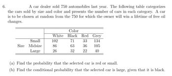 6.
A car dealer sold 750 automobiles last year. The following table categorizes
the cars sold by size and color and presents the number of cars in each category. A car
is to be chosen at random from the 750 for which the owner will win a lifetime of free oil
changes.
Small
Size Midsize
Large
Color
White Black
102
86
26
Red Grey
71
33
134
63
36
105
32 22
40
(a) Find the probability that the selected car is red or small.
(b) Find the conditional probability that the selected car is large, given that it is black.