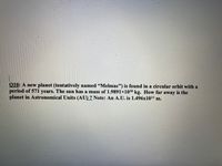010: A new planet (tentatively named "Melmac") is found in a circular orbit with a
period of 571 years. The sun has a mass of 1.9891x1030 kg. How far away is the
planet in Astronomical Units (AU) ? Note: An A.U. is 1.496x1011 m.
