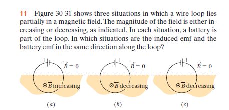 11 Figure 30-31 shows three situations in which a wire loop lies
partially in a magnetic field. The magnitude of the field is either in-
creasing or decreasing, as indicated. In each situation, a battery is
part of the loop. In which situations are the induced emf and the
battery emf in the same direction along the loop?
B= 0
B= 0
B= 0
OBincreasing
OB decreasing
©Bdecreasing
(a)
(b)
(c)
