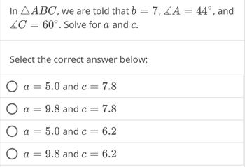 In AABC, we are told that b = 7,4A = 44°, and
C = 60°. Solve for a and c.
Select the correct answer below:
O
a = 5.0 and c = 7.8
a =
9.8 and c 7.8
=
a =
5.0 and c = 6.2
O a = 9.8 and c = 6.2