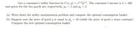 Let a consumer's utility function be U (x, y) = x'/²y/2. The consumer's income is I = 160
and prices for the two goods are, respectively, p, = 1 and py = 4.
(a) Write down the utility maximization problem and compute the optimal consumption basket.
(b) Suppose now the price of good y is equal to p, = 16 (while the price of good r stays constant).
Compute the new optimal consumption basket.
