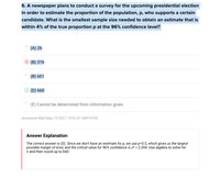 6. A newspaper plans to conduct a survey for the upcoming presidential election
in order to estimate the proportion of the population, p, who supports a certain
candidate. What is the smallest sample size needed to obtain an estimate that is
within 4% of the true proportion p at the 96% confidence level?
(A) 26
(В) 376
(B) 601
(D) 660
(E) Cannot be determined from information given.
Answered Wed May 19 2021 19:52:41 GMT-0700
Answer Explanation
The correct answer is (D). Since we don't have an estimate for p, we use p=0.5, which gives us the largest
possible margin of error, and the critical value for 96% confidence is z* = 2.054. Use algebra to solve for
n and then round up to 660.
