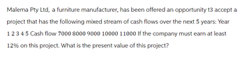 Malema Pty Ltd, a furniture manufacturer, has been offered an opportunity t3 accept a
project that has the following mixed stream of cash flows over the next 5 years: Year
1 2 3 4 5 Cash flow 7000 8000 9000 10000 11000 If the company must earn at least
12% on this project. What is the present value of this project?